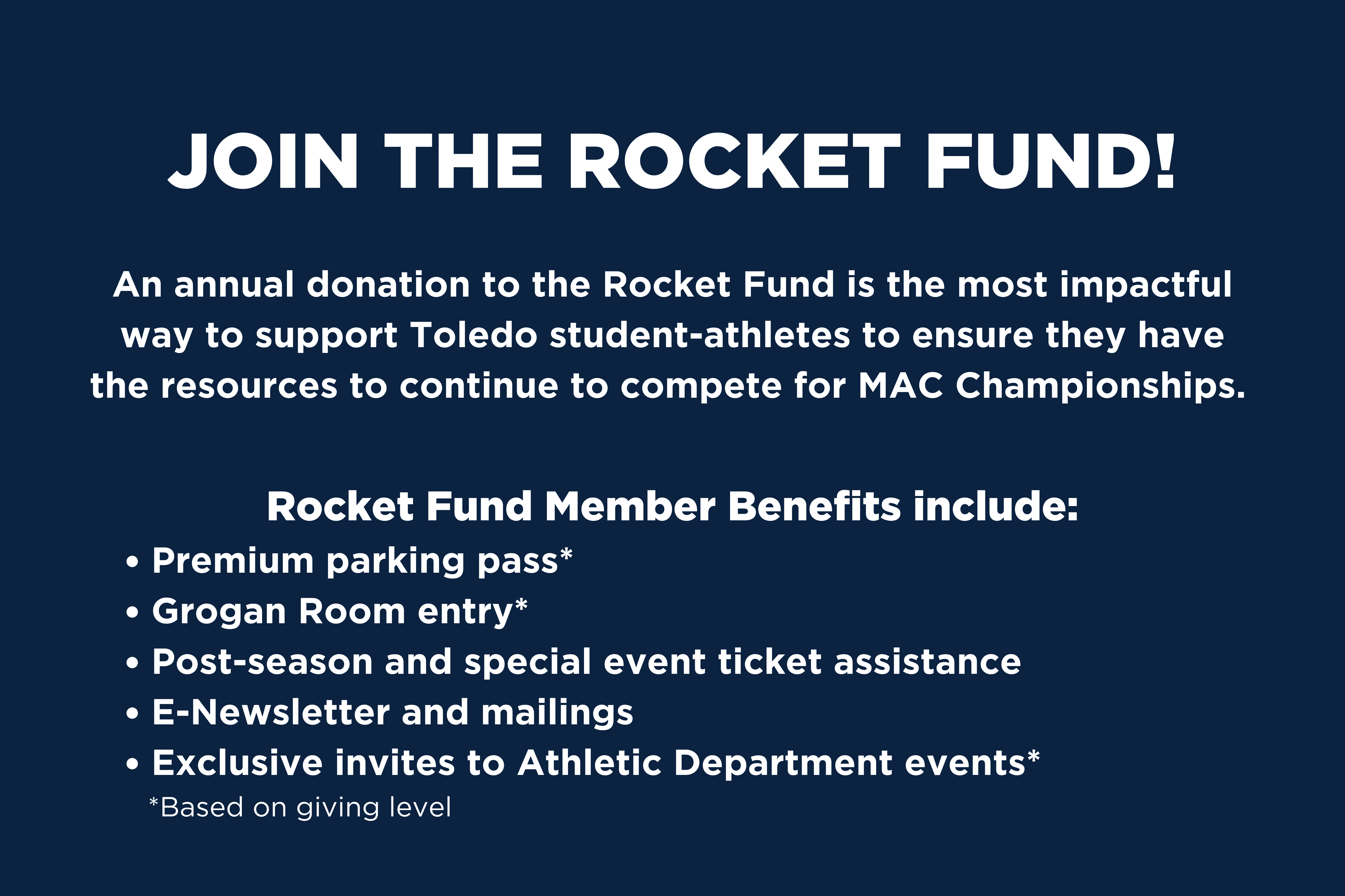 Join the Rocket Fund! An annual donation to the Rocket Fund is the most impactful way to support Toledo student-athletes to ensure they have the resources to continue  to compete for MAC Championships. Rocket Fund Member Benefits include: Premium parking pass*, Grogan room entry, post-season and special event ticket assistance, e-newsletter and mailings, exclusive invites to Athletic Department events*. *based on giving level.