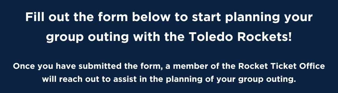 Fill out the form below to start planning your group outing with the Toledo Rockets!  Once you have submitted the form, a member of the Rocket Ticket Office will reach out to assist in the planning of your group outing.