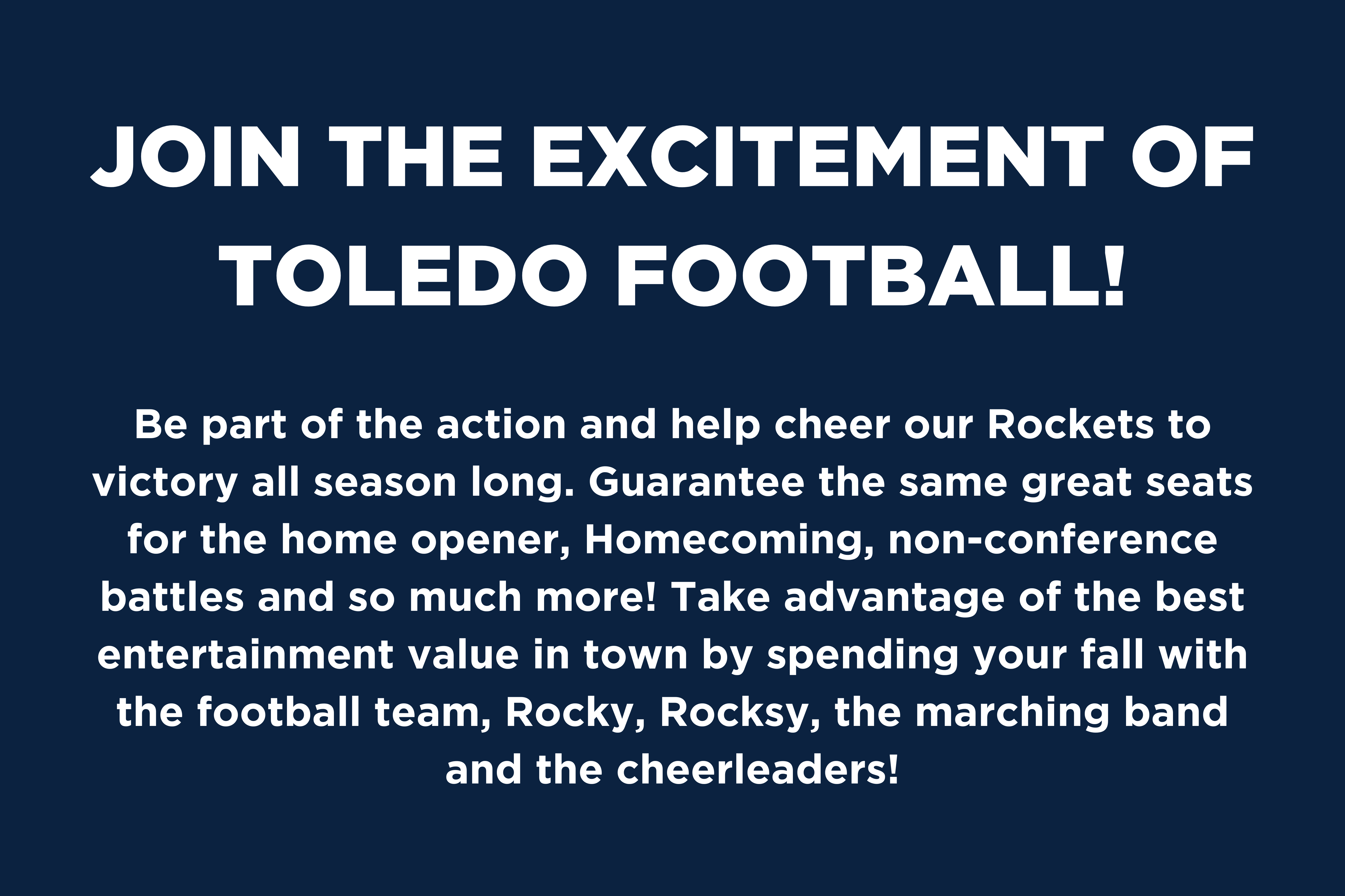 Join the excitement of Rocket Football! Be part of the action and help cheer our Rockets to victory all season long. Guarantee the same great seats for the home opener, homecoming non-conference battles and so much more! Take advantage of the best entertainment value in town by spending your fall with the Football team, Rocky, Rocksy, the marching band and the cheerleaders!