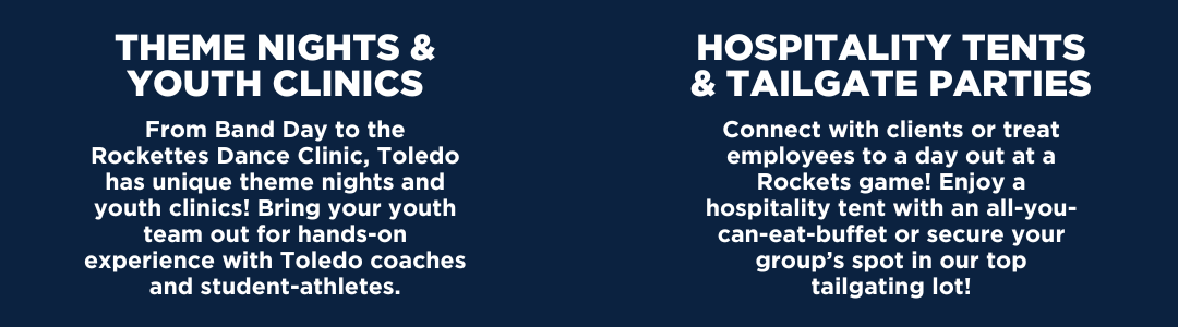 THEME NIGHTS & YOUTH CLINICS: From Band Day to the Rockettes Dance Clinic, Toledo has unique theme nights and youth clinics! Bring your youth team out for hands-on experience with Toledo coaches and student-athletes. HOSPITALITY TENTS & TAILGATE PARTIES: Connect with clients or treat employees to a day out at a Rockets game! Enjoy a hospitality tent with an all-you-can-eat-buffet or secure your group’s spot in our top tailgating lot!