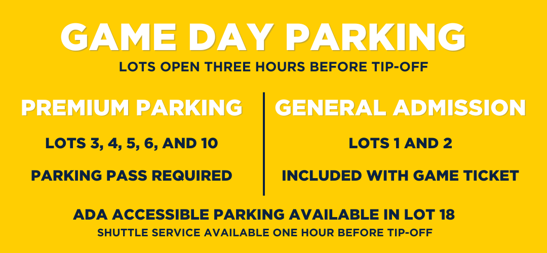 Game Day Parking: Lots open three hours before tip-off. Premium Parking: Lots 3, 4, 5, 6 and 10 - Parking Pass Required. General Admission: Lots 1 and 2 - Included with game ticket. ADA Accessible parking available in lot 18. Shuttle service available one hour before tip-off.