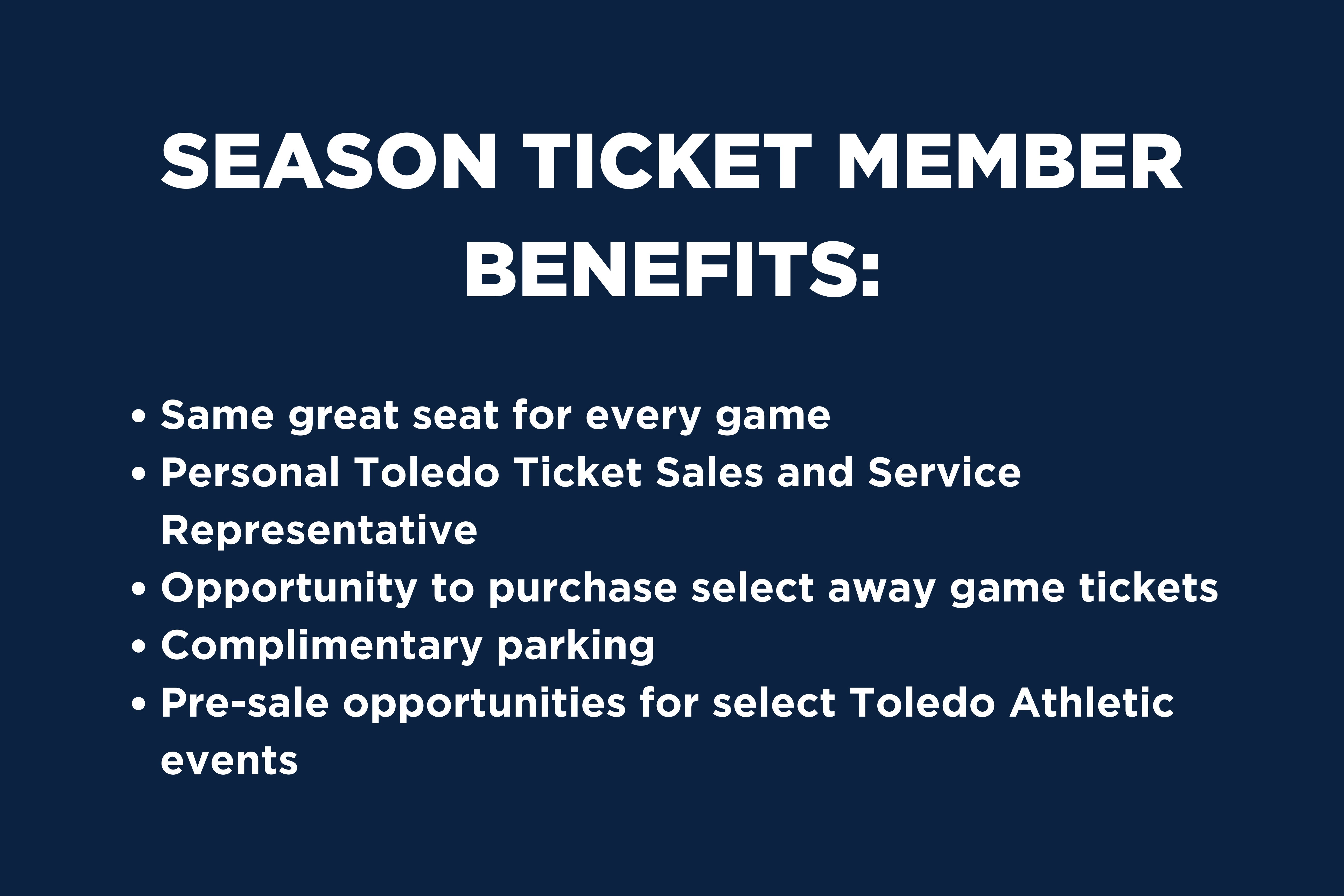 Season ticket member benefits: same great seat for every game, person Toledo Ticket Sales and Service Representative, Rocky's Locker discount for the 2023 season, complimentary parking, pre-sale opportunites for select Toledo Athletic events