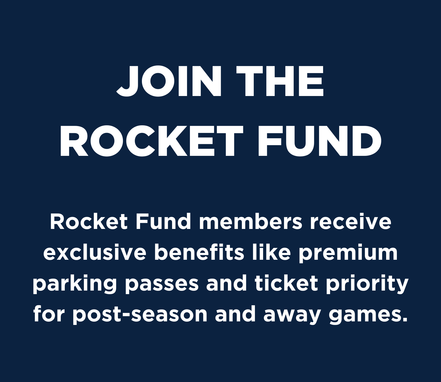 Join the Rocket Fund! Rocket Fund members receive exclusive benefits like premium parking passes and ticket priority for post-season and away games.